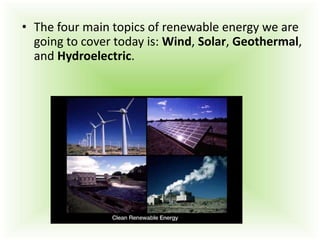 • The four main topics of renewable energy we are
going to cover today is: Wind, Solar, Geothermal,
and Hydroelectric.
 
