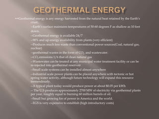 ==Geothermal energy is any energy harvested from the natural heat retained by the Earth’s
crust..
--Earth’s surface maintains temperatures of 50-60 degrees F as shallow as 10 feet
down.
--Geothermal energy is available 24/7
--90% and up energy availability from plants (very efficient)
--Produces much less waste than conventional power sources(Coal, natural gas,
nuclear)
--geothermal wastes in the form of CO2 and wastewater.
--CO2 emissions 1/6 that of clean natural gas
--Wastewater can be treated at any municipal water treatment facility or can be
re-injected into geothermal reservoir
--Small scale systems can be installed almost anywhere
--Industrial scale power plants can be placed anywhere with tectonic or hot
spring water activity, although future technology will expand this resource
tremendously.
--A typical plant today would produce power at about $0.05 per kWh
-- The U.S produces approximately 2700 MW of electricity via geothermal plants
per year, roughly equal to burning 60 million barrels of oil.
--Small but growing for of power in America and the world.
--EGS is very expensive to establish (high introductory costs)
 