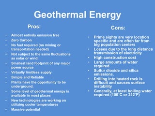 Geothermal Energy
Pros:
• Almost entirely emission free
• Zero Carbon
• No fuel required (no mining or
transportation needed)
• Not subject to the same fluctuations
as solar or wind.
• Smallest land footprint of any major
power source
• Virtually limitless supply
• Simple and Reliable
• Plants have the opportunity to be
underground.
• Some level of geothermal energy is
available in most places
• New technologies are working on
utilizing cooler temperatures
• Massive potential
Cons:
• Prime sights are very location
specific and are often far from
big population centers
• Losses due to the long distance
transmission of electricity
• High construction cost
• Large amounts of water
required
• Sulfur dioxide and silica
emissions.
• Drilling into heated rock is
difficult and causes surface
instability
• Generally, at least boiling water
required (100˚C or 212˚F)
 
