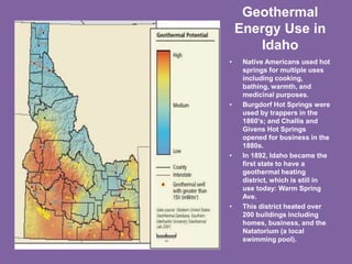 Geothermal
Energy Use in
Idaho
• Native Americans used hot
springs for multiple uses
including cooking,
bathing, warmth, and
medicinal purposes.
• Burgdorf Hot Springs were
used by trappers in the
1860’s; and Challis and
Givens Hot Springs
opened for business in the
1880s.
• In 1892, Idaho became the
first state to have a
geothermal heating
district, which is still in
use today: Warm Spring
Ave.
• This district heated over
200 buildings including
homes, business, and the
Natatorium (a local
swimming pool).
 