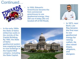Continued…
• In 1930, Edward’s
Greenhouse became the
first commercial
greenhouse to use
geothermal energy; they
still use it today (the are
located off of Hill Road).
• In 1973, near
Buhl, Leo
Ray became
the first man
to use
geothermal
energy for
raising
catfish. He
also raised
tilapia,
alligators,
and
sturgeon.
• In the early 1980s
the State of Idaho
drilled two wells in
the vicinity of the
Capitol Building.
By 1982, the State
of Idaho
geothermal system
was supplying heat
to nine buildings in
the Capitol Mall
complex, including
the State Capitol.
 