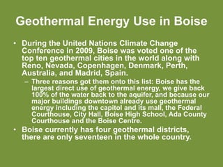 Geothermal Energy Use in Boise
• During the United Nations Climate Change
Conference in 2009, Boise was voted one of the
top ten geothermal cities in the world along with
Reno, Nevada, Copenhagen, Denmark, Perth,
Australia, and Madrid, Spain.
– Three reasons got them onto this list: Boise has the
largest direct use of geothermal energy, we give back
100% of the water back to the aquifer, and because our
major buildings downtown already use geothermal
energy including the capitol and its mall, the Federal
Courthouse, City Hall, Boise High School, Ada County
Courthouse and the Boise Centre.
• Boise currently has four geothermal districts,
there are only seventeen in the whole country.
 