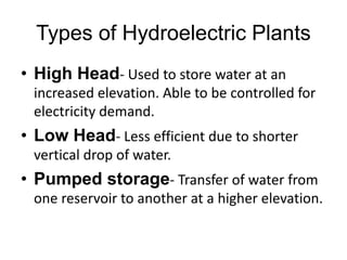 Types of Hydroelectric Plants
• High Head- Used to store water at an
increased elevation. Able to be controlled for
electricity demand.
• Low Head- Less efficient due to shorter
vertical drop of water.
• Pumped storage- Transfer of water from
one reservoir to another at a higher elevation.
 