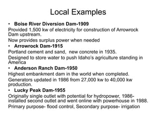 Local Examples
• Boise River Diversion Dam-1909
Provided 1,500 kw of electricity for construction of Arrowrock
Dam upstream.
Now provides surplus power when needed
• Arrowrock Dam-1915
Portland cement and sand, new concrete in 1935.
Designed to store water to push Idaho’s agriculture standing in
America
• Anderson Ranch Dam-1950
Highest embankment dam in the world when completed.
Generators updated in 1986 from 27,000 kw to 40,000 kw
production.
• Lucky Peak Dam-1955
Originally single outlet with potential for hydropower, 1986-
installed second outlet and went online with powerhouse in 1988.
Primary purpose- flood control, Secondary purpose- irrigation
 