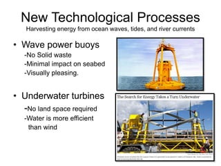 New Technological Processes
Harvesting energy from ocean waves, tides, and river currents
• Wave power buoys
-No Solid waste
-Minimal impact on seabed
-Visually pleasing.
• Underwater turbines
-No land space required
-Water is more efficient
than wind
 