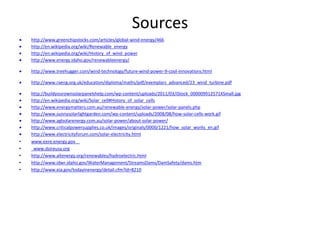 Sources
 http://www.greenchipstocks.com/articles/global-wind-energy/466
 http://en.wikipedia.org/wiki/Renewable_energy
 http://en.wikipedia.org/wiki/History_of_wind_power
 http://www.energy.idaho.gov/renewableenergy/
 http://www.treehugger.com/wind-technology/future-wind-power-9-cool-innovations.html
 http://www.raeng.org.uk/education/diploma/maths/pdf/exemplars_advanced/23_wind_turbine.pdf
 http://buildyourownsolarpanelshelp.com/wp-content/uploads/2011/03/iStock_000009912571XSmall.jpg
 http://en.wikipedia.org/wiki/Solar_cell#History_of_solar_cells
 http://www.energymatters.com.au/renewable-energy/solar-power/solar-panels.php
 http://www.sunnysolarlightgarden.com/wp-content/uploads/2008/08/how-solar-cells-work.gif
 http://www.aglsolarenergy.com.au/solar-power/about-solar-power/
 http://www.criticalpowersupplies.co.uk/images/originals/0000/1221/how_solar_works_en.gif
 http://www.electricityforum.com/solar-electricity.html
• www.eere.energy.gov
• www.dsireusa.org
• http://www.altenergy.org/renewables/hydroelectric.html
• http://www.idwr.idaho.gov/WaterManagement/StreamsDams/DamSafety/dams.htm
• http://www.eia.gov/todayinenergy/detail.cfm?id=8210
 