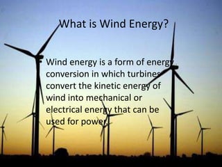 What is Wind Energy?
• Wind energy is a form of energy
conversion in which turbines
convert the kinetic energy of
wind into mechanical or
electrical energy that can be
used for power.
 