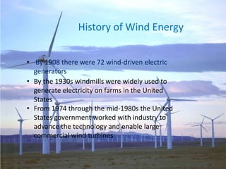 History of Wind Energy
• By 1908 there were 72 wind-driven electric
generators
• By the 1930s windmills were widely used to
generate electricity on farms in the United
States
• From 1974 through the mid-1980s the United
States government worked with industry to
advance the technology and enable large
commercial wind turbines
 