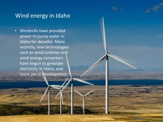Wind energy in Idaho
• Windmills have provided
power to pump water in
Idaho for decades. More
recently, new technologies
such as wind turbines and
wind energy converters
have begun to generate
electricity in Idaho, and
more are in development.
 