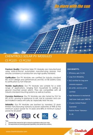 Premium Quality: Chemtrols Solar PV Modules are manufactured
using state-of-the-art automated manufacturing process that
ensures consistency in production ans high quality standard.
Certification: Our PV Modules are certified for industry standard
IEC 61215 (design and performance) and IEC 61730 (Safety Class
II) certification by TUV Intercert.
Flexible Applications: Our PV Modules are suitable for a wide
range of applications, ranging from household to rooftop &
ground mounted power plants. They are compatible with all
industry standard mounting systems as well as inverters.
Corrosion Resistance: Our PV Modules are also tested by TUV for
IEC 61701, proving its resistance to salt, mist & corrosion and can
be installed in areas with salty air, especially near the sea.
Reliability: Our PV Modules are backed by standard 10 years
limited manufacturing warranty & power warranties of 90% of the
minimum output power for 10 years and 80% of minimum output
power for 25 years*
*Note:
1. Chemtrols Solar reserves the right to change the specifications without prior notice
2. All measurements and warranty/guarantee applicability under standard test conditions.
OUR BENEFITS:
 Efficiency upto 15.35%
 Long Term Reliability
 DLG certified for long term
ammonia exposure
 IEC 61701, 61215 & 61730
certified
 High Resistance to mechanical
load/snow loads upto 5400 PA
 10 years limited Product
Guarantee
 Positive Power Tolerance –
0/+3%
Do more with the sun
CHEMTROLS SOLAR PV MODULES
CS PC225 - CS PC250
www.chemtrolssolar.com
 