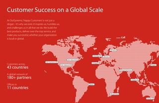 Finland
Benelux
USA - Boston MA
USA - Atlanta GA
Brazil
UK & Ireland
Singapore
Australia
USA - San Bruno CA
Portugal
United Arab Emirates
South Africa
Japan
Customer Success on a Global Scale
At OutSystems,‘Happy Customers’is not just a
slogan - it’s why we exist. It inspires us, humbles us,
and challenges us in all that we do. We build the
best products, deliver over-the-top service, and
make you successful, whether your organization
is local or global.
Offices in
11 countries
Customers across
43 countries
A global network of
180+ partners
 