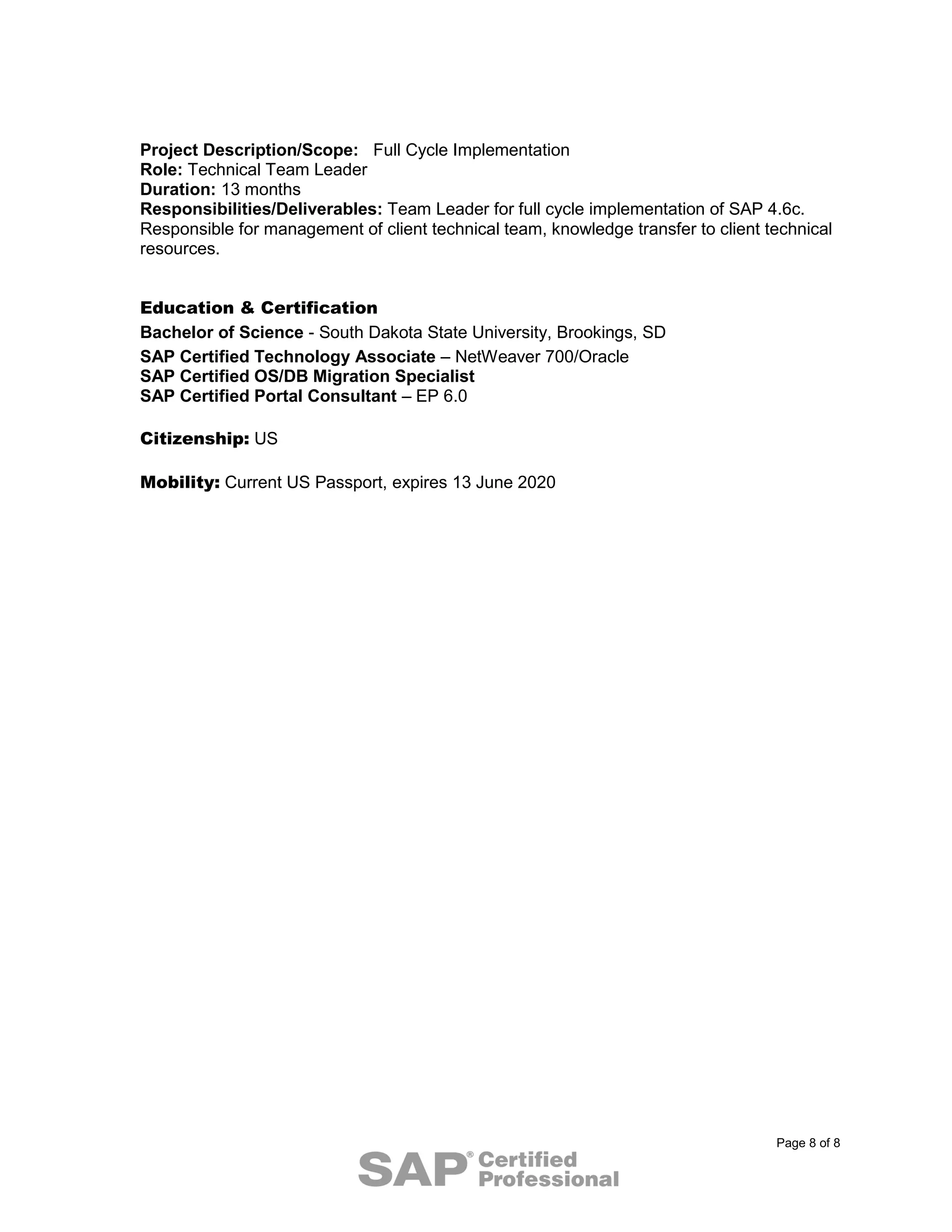 Page 8 of 8
Project Description/Scope: Full Cycle Implementation
Role: Technical Team Leader
Duration: 13 months
Responsibilities/Deliverables: Team Leader for full cycle implementation of SAP 4.6c.
Responsible for management of client technical team, knowledge transfer to client technical
resources.
Education & Certification
Bachelor of Science - South Dakota State University, Brookings, SD
SAP Certified Technology Associate – NetWeaver 700/Oracle
SAP Certified OS/DB Migration Specialist
SAP Certified Portal Consultant – EP 6.0
Citizenship: US
Mobility: Current US Passport, expires 13 June 2020
 