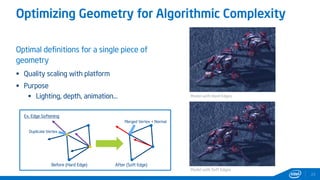 Optimizing Geometry for Algorithmic Complexity
Optimal definitions for a single piece of
geometry
 Quality scaling with platform
 Purpose
 Lighting, depth, animation…
23
Model with Hard Edges
Model with Soft Edges
Before (Hard Edge) After (Soft Edge)
Duplicate Vertex
Merged Vertex + Normal
Ex. Edge Softening
 