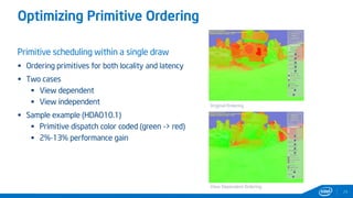 Optimizing Primitive Ordering
24
Primitive scheduling within a single draw
 Ordering primitives for both locality and latency
 Two cases
 View dependent
 View independent
 Sample example (HDAO10.1)
 Primitive dispatch color coded (green -> red)
 2%-13% performance gain
Original Ordering
View Dependent Ordering
 