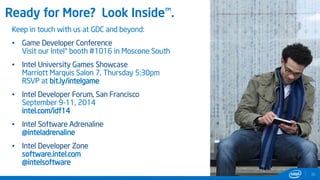 Ready for More? Look Inside™.
35
Keep in touch with us at GDC and beyond:
• Game Developer Conference
Visit our Intel® booth #1016 in Moscone South
• Intel University Games Showcase
Marriott Marquis Salon 7, Thursday 5:30pm
RSVP at bit.ly/intelgame
• Intel Developer Forum, San Francisco
September 9-11, 2014
intel.com/idf14
• Intel Software Adrenaline
@inteladrenaline
• Intel Developer Zone
software.intel.com
@intelsoftware
 
