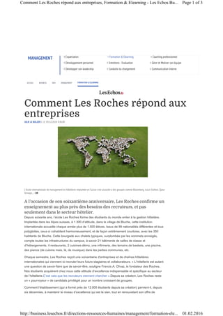 Comment Les Roches répond aux
entreprises
JULIE LE BOLZER | LE 19/12/2014 À 06:00
A l’occasion de son soixantième anniversaire, Les Roches confirme un
enseignement au plus près des besoins des recruteurs, et pas
seulement dans le secteur hôtelier.
Depuis soixante ans, l’école Les Roches forme des étudiants du monde entier à la gestion hôtelière.
Implantée dans les Alpes suisses, à 1.300 d’altitude, dans le village de Bluche, cette institution
internationale accueille chaque année plus de 1.500 élèves. Issus de 99 nationalités différentes et tous
polyglottes, ceux-ci cohabitent harmonieusement, et de façon extrêmement courtoise, avec les 350
habitants de Bluche. Cette bourgade aux chalets typiques, surplombée par les sommets enneigés,
compte toutes les infrastructures du campus, à savoir 21 bâtiments de salles de classe et
d’hébergements, 4 restaurants, 2 cuisines-démo, une infirmerie, des terrains de baskets, une piscine,
des pianos (de cuisine mais, là, de musique) dans les parties communes, etc.
Chaque semestre, Les Roches reçoit une soixantaine d’entreprises et de chaînes hôtelières
internationales qui viennent ici recruter leurs futurs stagiaires et collaborateurs. « L’hôtellerie est autant
une question de savoir-faire que de savoir-être, souligne Francis A. Clivaz, le fondateur des Roches.
Nos étudiants acquièrent chez nous cette attitude d’excellence indispensable et spécifique au secteur
de l’hôtellerie.C’est cela que les recruteurs viennent chercher ».Depuis sa création, Les Roches reste
un « pourvoyeur » de candidats privilégié pour un nombre croissant de groupes.
Comment l’établissement (qui a formé près de 12.000 étudiants depuis sa création) parvient-il, depuis
six décennies, à maintenir le niveau d’excellence qui est le sien, tout en renouvelant son offre de
MANAGEMENT › Expatriation › Formation & Elearning › Coaching professionnel
› Développement personnel › Entretiens - Evaluation › Gérer et Motiver son équipe
› Développer son leadership › Conduite du changement › Communication interne
FORMATION & ELEARNINGACCUEIL BUSINESS DRH MANAGEMENT
L’école internationale de management en hôtellerie implantée en Suisse s’est associée à des groupes comme Bloomberg, Louis Vuitton, Qatar
Airways... - DR
Page 1 of 3Comment Les Roches répond aux entreprises, Formation & Elearning - Les Echos Bu...
01.02.2016http://business.lesechos.fr/directions-ressources-humaines/management/formation-ele...
 