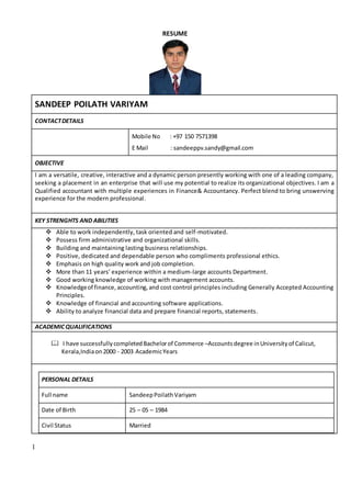 1
RESUME
SANDEEP POILATH VARIYAM
CONTACTDETAILS
Mobile No : +97 150 7571398
E Mail : sandeeppv.sandy@gmail.com
OBJECTIVE
I am a versatile, creative, interactive and a dynamic person presently working with one of a leading company,
seeking a placement in an enterprise that will use my potential to realize its organizational objectives. I am a
Qualified accountant with multiple experiences in Finance& Accountancy. Perfect blend to bring unswerving
experience for the modern professional.
KEY STRENGHTS AND ABILITIES
 Able to work independently, task oriented and self-motivated.
 Possess firm administrative and organizational skills.
 Building and maintaining lasting business relationships.
 Positive, dedicated and dependable person who compliments professional ethics.
 Emphasis on high quality work and job completion.
 More than 11 years’ experience within a medium-large accounts Department.
 Good working knowledge of working with management accounts.
 Knowledgeof finance,accounting,and cost control principles including Generally Accepted Accounting
Principles.
 Knowledge of financial and accounting software applications.
 Ability to analyze financial data and prepare financial reports, statements.
ACADEMICQUALIFICATIONS
 I have successfullycompletedBachelorof Commerce –Accounts degree inUniversityof Calicut,
Kerala,Indiaon2000 - 2003 AcademicYears
PERSONAL DETAILS
Full name SandeepPoilathVariyam
Date of Birth 25 – 05 – 1984
Civil Status Married
 