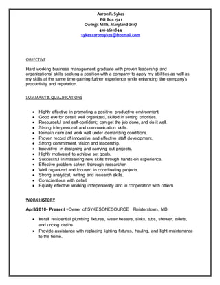 Aaron R. Sykes
PO Box 1541
Owings Mills, Maryland 21117
410-361-1844
sykesaaronsykes@hotmail.com
OBJECTIVE
Hard working business management graduate with proven leadership and
organizational skills seeking a position with a company to apply my abilities as well as
my skills at the same time gaining further experience while enhancing the company’s
productivity and reputation.
SUMMARY& QUALIFICATIONS
 Highly effective in promoting a positive, productive environment.
 Good eye for detail; well organized, skilled in setting priorities.
 Resourceful and self-confident; can get the job done, and do it well.
 Strong interpersonal and communication skills.
 Remain calm and work well under demanding conditions.
 Proven record of innovative and effective staff development.
 Strong commitment, vision and leadership.
 Innovative in designing and carrying out projects.
 Highly motivated to achieve set goals.
 Successful in mastering new skills through hands-on experience.
 Effective problem solver; thorough researcher.
 Well organized and focused in coordinating projects.
 Strong analytical, writing and research skills.
 Conscientious with detail.
 Equally effective working independently and in cooperation with others
WORK HISTORY
April/2010- Present =Owner of SYKESONESOURCE Reisterstown, MD
 Install residential plumbing fixtures, water heaters, sinks, tubs, shower, toilets,
and unclog drains.
 Provide assistance with replacing lighting fixtures, hauling, and light maintenance
to the home.
 