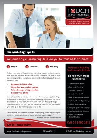 The Marketing Experts
We focus on your marketing, to allow you to focus on the business.
Reduce your costs while getting the marketing support and expertise to
help grow the business. At Touch Marketing, our team has over 20 years
experience providing exceptional service and marketing support to each
and every client.
We work on tasks of all sizes – from one off marketing projects to big
assignments to being your outsourced marketing department, see us as
an extension of your team. We work with start-ups through to large
organisations and can carry out the marketing strategies for you, freeing
your time up to do the things you need to do.
“Working with Touch we now have clear direction, they created a practical plan
which they have implemented for us, our sales have grown by 220%.”
Matthew Preston, thetrainline.com
Get in Touch today.
Results Expertise Efﬁciency
Accelerate & boost sales
Strengthen your market position
Take advantage of opportunities
Increase your proﬁts
1. Expert Marketing Advice
2. Outsourced Marketing
3. Telephone Consultancy
4. Strategies that WorkTM
5. Great Design & Strong Branding
6. Marketing Plans & Expo Strategy
7. Effective Marketing Material
8. Manage Large & Small Campaigns
9. Websites that Deliver Customers
10. Digital, Social Media &
Online Marketing
DO YOU WANT MORE
CUSTOMERS?
Professional Marketing
Services across Australia
www.TouchMarketing.com.au 02 9090 2812 info@TouchMarketing.com.au
Touch Inserts _final 2.indd 1Touch Inserts _final 2.indd 1 8/02/12 2:46 PM8/02/12 2:46 PM
 
