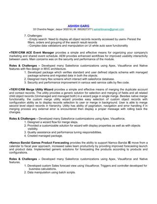 ASHISH GARG
33 Chandra Nagar, Jaipur 302018 | M: 8952827377 | ashish6mains@gmail.com
7. Challenges:
- Empty search: Need to display all object records recently accessed by users- Persist the
filters, orders and grouping of the search result records
- Complex data validations and manipulation on UI while auto save functionality
•TIER1CRM ACE Event Manager provides a simple and effective means for organizing your company's
marketing and shared event schedule. AEM provides enhanced workflows for improved usability interactivity
between users. Main concerns was on the security and performance of the module.
Roles & Challenges – Developed many Salesforce customizations using Apex, Visualforce and Native
features with flex design in MVC architecture.
1. Developed package which verifies standard and user defined objects schema with managed
package schema and migrated data in both the objects.
2. Designed many flex screens which interact with salesforce database.
3. Security and performance improvement in various web service calls by flex code.
•TIER1CRM Merge Utility Wizard provides a simple and effective means of merging the duplicate account
and contact records. The utility provides a generic solution for selection and merging of fields and all related
child object records (Unmanaged and managed both) in a wizard page in single merge. Besides native merge
functionality, the custom merge utility wizard provides easy selection of custom object records with
configuration ability as to display records selection to user or merge in background. User is able to merge
second level object records in hierarchy. Utility has ability of pagination, navigation and error handling if in
merging process any external error is encountered then display a proper message with rolling back the
changes.
Roles & Challenges – Developed many Salesforce customizations using Apex, Visualforce.
1. Designed a wizard flow for merge steps.
2. Provided a customizable solution for wizard with display properties as well as with objects
visibility.
3. Quality assistance and performance tuning responsibilities.
4. Created managed package.
•Namco Bandai Games Product Forecasting provides the ability to support Namco Bandai 痴 move from a
calendar to fiscal year approach, increased sales team productivity by providing improved forecasting launch
and product data. Implemented generic solutions for forecasting the products according to products and
configurations.
Roles & Challenges – Developed many Salesforce customizations using Apex, Visualforce and Native
features.
1. Developed custom Sales forecast view using Visualforce. Triggers and controller developed for
business calculations.
2. Data manipulation using batch scripts.
 