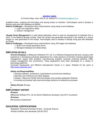 ASHISH GARG
33 Chandra Nagar, Jaipur 302018 | M: 8952827377 | ashish6mains@gmail.com
available books, updating old information and issuing books to members. Technologies used to develop is
Swings using java with database as MySQL.
Roles & Challenges – Developed many customizations using swing UI and database.
1. Login and registration ability.
2. Session management.
•Supply Chain Management is a web based application which is used as management of materials from a
store. In the Material Receipt module. Here the receipt was generated according to the details & a unique
receipt no. was generated for the receipt. Technologies used to develop is Swings using java with database
as Oracle.
Roles & Challenges – Developed many customizations using JSP pages and database.
1. Build UI for receipt generation forms.
2. Managed database and relationships.
EMPLOYER DETAILS
•Current Employer is Metacube Softwares Pvt. Ltd. is a Software Engineering Services company with
experience in developing enterprise applications for a wide spectrum of domains including global trade
management, supply chain analytics, manufacturing analytics, business continuity planning, CRM,
content management and eCommerce. These applications have been developed on a variety of
technology platforms.
Corporate Headquarter and Offshore Development Center is in Jaipur. Website for the same is
http://www.metacube.com/.
•Roles and Responsibilities:
1 Develop software, architecture, specifications and technical interfaces.
2 Develop user interfaces and client displays.
3 Design, initiate and handle technical designs and complex application features.
4 Innovate and develop high-value technology solutions to streamline processes.
•
•Notice Period: 60 days
•
EMPLOYMENT HISTORY
•Present
•Metacube Software Pvt. Ltd. As Senior Salesforce developer (July 2011 to present)
•Previous
•No previous employment
EDUCATION, CERTIFICATIONS
•Rajasthan Technical University, B.Tech , Computer Science
•Oracle Certified Java developer (OCJP) 2010
 