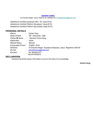 ASHISH GARG
33 Chandra Nagar, Jaipur 302018 | M: 8952827377 | ashish6mains@gmail.com
•Salesforce Certified developer DEV 401 (Aug 2012)
•Salesforce Certified Platform Developer I (Aug 2015)
•Salesforce Certified Platform App Builder (Sept 2015)
PERSONAL DETAILS
•Name : Ashish Garg
•Date Of Birth : 06th
December, 1989
•Father 痴 Name : Ramesh Chand Garg
•Nationality : Indian
•Marital Status : Married
•Languages Known : English, Hindi
•Address : 33 Chandra Nagar, Gopalpura Byepass, Jaipur, Rajasthan-302018
•E-mail : ashish6mains@gmail.com
•Contact : M) 8952827377
: Alt) 9414635873
DECLARATION
I declare that all the above information is true to the best of my knowledge.
(Ashish Garg)
 