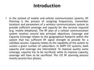 Introduction
• In the context of mobile and cellular communication systems, RF
Planning is the process of assigning frequencies, transmitter
locations and parameters of a wireless communications system to
provide sufficient coverage and capacity for the services required
(e.g. mobile telephony). The RF plan of a cellular communication
system revolves around two principal objectives; Coverage and
Capacity Coverage relates to the geographical footprint within the
system that has sufficient RF signal strength to provide for a
call/data session. Capacity relates to the capability of the system to
sustain a given number of subscribers. In 3GPP LTE systems, both
capacity and coverage are interrelated. To improve quality some
coverage, capacity has to be sacrificed, while to improve capacity,
coverage will have to be sacrificed. The LTE RF planning process
mainly consists four phases.
 