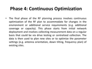 Phase 4: Continuous Optimization
• The final phase of the RF planning process involves continuous
optimization of the RF plan to accommodate for changes in the
environment or additional service requirements (e.g. additional
coverage or capacity). This phase starts from initial network
deployment and involves collecting measurement data on a regular
basis that could be via drive testing or centralized collection. The
data is then used to plan new sites or to optimize the parameter
settings (e.g. antenna orientation, down tilting, frequency plan) of
existing sites.
 