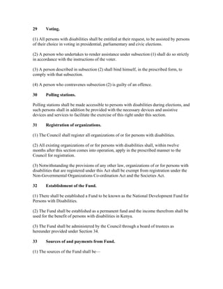 29 Voting.
(1) All persons with disabilities shall be entitled at their request, to be assisted by persons
of their choice in voting in presidential, parliamentary and civic elections.
(2) A person who undertakes to render assistance under subsection (1) shall do so strictly
in accordance with the instructions of the voter.
(3) A person described in subsection (2) shall bind himself, in the prescribed form, to
comply with that subsection.
(4) A person who contravenes subsection (2) is guilty of an offence.
30 Polling stations.
Polling stations shall be made accessible to persons with disabilities during elections, and
such persons shall in addition be provided with the necessary devices and assistive
devices and services to facilitate the exercise of this right under this section.
31 Registration of organizations.
(1) The Council shall register all organizations of or for persons with disabilities.
(2) All existing organizations of or for persons with disabilities shall, within twelve
months after this section comes into operation, apply in the prescribed manner to the
Council for registration.
(3) Notwithstanding the provisions of any other law, organizations of or for persons with
disabilities that are registered under this Act shall be exempt from registration under the
Non-Governmental Organizations Co-ordination Act and the Societies Act.
32 Establishment of the Fund.
(1) There shall be established a Fund to be known as the National Development Fund for
Persons with Disabilities.
(2) The Fund shall be established as a permanent fund and the income therefrom shall be
used for the benefit of persons with disabilities in Kenya.
(3) The Fund shall be administered by the Council through a board of trustees as
hereunder provided under Section 34.
33 Sources of and payments from Fund.
(1) The sources of the Fund shall be—
 