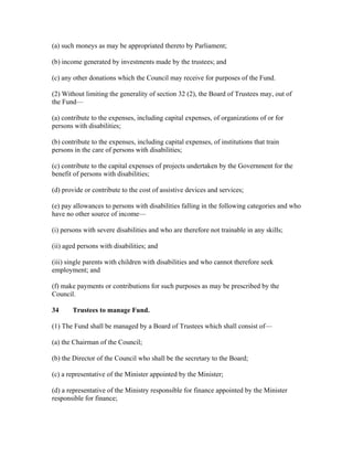 (a) such moneys as may be appropriated thereto by Parliament;
(b) income generated by investments made by the trustees; and
(c) any other donations which the Council may receive for purposes of the Fund.
(2) Without limiting the generality of section 32 (2), the Board of Trustees may, out of
the Fund—
(a) contribute to the expenses, including capital expenses, of organizations of or for
persons with disabilities;
(b) contribute to the expenses, including capital expenses, of institutions that train
persons in the care of persons with disabilities;
(c) contribute to the capital expenses of projects undertaken by the Government for the
benefit of persons with disabilities;
(d) provide or contribute to the cost of assistive devices and services;
(e) pay allowances to persons with disabilities falling in the following categories and who
have no other source of income—
(i) persons with severe disabilities and who are therefore not trainable in any skills;
(ii) aged persons with disabilities; and
(iii) single parents with children with disabilities and who cannot therefore seek
employment; and
(f) make payments or contributions for such purposes as may be prescribed by the
Council.
34 Trustees to manage Fund.
(1) The Fund shall be managed by a Board of Trustees which shall consist of—
(a) the Chairman of the Council;
(b) the Director of the Council who shall be the secretary to the Board;
(c) a representative of the Minister appointed by the Minister;
(d) a representative of the Ministry responsible for finance appointed by the Minister
responsible for finance;
 