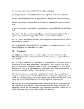 (e) four representatives appointed by the Council consisting of—
(i) one representative nominated by organizations of persons with visual disabilities;
(ii) one representative nominated by organizations of persons with hearing disabilities;
(iii) one representative nominated by organizations for persons with mental disabilities;
and
(iv) one representative nominated by organizations for persons with physical disabilities;
and
(f) not more than three persons co-opted by the Council to represent the donors that in its
opinion have substantially supported the welfare of persons with disabilities.
(2) The Minister shall appoint one of the persons appointed under subsection (1) (e) to be
the treasurer to the Fund.
(3) The Board shall conduct its affairs in accordance with regulations prescribed by the
Council subject to any law relating to trustees.
35 Exemptions.
(1) All persons with disabilities who are in receipt of an income may apply to the
Minister responsible for finance for exemption from income tax and any other levies on
such income.
(2) The Minister responsible for finance shall, in consultation with the Council, assess all
applications received under subsection (1) and make such order thereon, if any, as he
deems fit, exempting the applicant wholly, or to the extent provided by the order, from
income tax or other levies specified therein, and any such order shall, notwithstanding the
provisions of any other Act, have effect according to its terms.
(3) Materials, articles and equipment, including motor vehicles, that are modified or
designed for the use of persons with disabilities shall be exempt from import duty, value
added tax, demurrage charges, port charges and any other government levy which would
in any way increase their cost to the disadvantage of persons with disabilities.
(4) All goods, items, implements or equipment donated to institutions and organizations
of or for persons with disabilities shall be exempt from import duties, value added tax,
demurrage charges, port charges and any other government levy which would in any way
defeat the purposes of or increase the cost of the said donations.
 