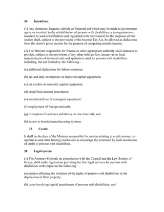 36 Incentives.
(1) Any donations, bequest, subsidy or financial aid which may be made to government
agencies involved in the rehabilitation of persons with disabilities or to organisations
involved in such rehabilitation and registered with the Council for the purposes of this
section shall, subject to the provisions of the Income Tax Act, be allowed as deductions
from the donor's gross income for the purpose of computing taxable income.
(2) The Minister responsible for finance or other appropriate authority shall endeavor to
provide, subject to the provisions of any other relevant law, incentives to local
manufacturers of technical aids and appliances used by persons with disabilities
including, but not limited to, the following—
(a) additional deductions for labour expenses;
(b) tax and duty exemptions on imported capital equipment;
(c) tax credits on domestic capital equipment;
(d) simplified customs procedures;
(e) unrestricted use of consigned equipment;
(f) employment of foreign nationals;
(g) exemptions from taxes and duties on raw materials; and
(h) access to bonded manufacturing systems.
37 Credit.
It shall be the duty of the Minister responsible for matters relating to credit unions, co-
operatives and other lending institutions to encourage the extension by such institutions
of credit to persons with disabilities.
38 Legal system.
(1) The Attorney-General, on consultation with the Council and the Law Society of
Kenya, shall make regulations providing for free legal services for persons with
disabilities with respect to the following—
(a) matters affecting the violation of the rights of persons with disabilities or the
deprivation of their property;
(b) cases involving capital punishment of persons with disabilities; and
 
