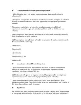 42 Exemptions and deductions-general requirements.
(1) The following apply with respect to exemptions and deductions described in
subsection (2)-
(a) no person is eligible for an exemption or deduction unless the exemption or deduction
has been recommended by the Council and approved by the appropriate government
authority;
(b) no person is eligible for an exemption or deduction unless any additional
requirements or conditions prescribed in the regulations made by the Minister are
satisfied;
(c) an exemption or deduction may be refused on the basis that it has not been provided
for in the allocation of public resources.
(2) The exemptions and deductions referred to in subsection (1) are the exemptions and
deductions under the following—
(a) section 12;
(b) section 16;
(c) section35;
(d) section 36 (1); and
(e) section 40.
43 Inspectorate units and Council inspectors.
(1) All Government ministries shall, under the provisions of this Act, establish and
maintain an inspectorate unit for the purpose of ensuring the implementation and
compliance with the provisions of this Act.
(2) The Council stall appoint an inspector who shall be empowered to investigate and
recommend prosecution or other remedy against infringement of this Act.
(3) The inspector appointed under subsection (2) shall report, to the Council or the
relevant committee of the Council, any person or persons whose conduct is in violation of
this Act or the regulations made thereunder.
44 Regulations.
The Minister may make regulations generally for the better carrying out of the provisions
of this Act and, without limiting the generality of the foregoing, may make regulations—
 