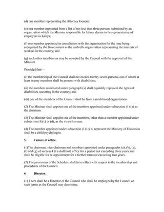 (d) one member representing the Attorney General;
(e) one member appointed from a list of not less than three persons submitted by an
organization which the Minister responsible for labour deems to be representative of
employers in Kenya;
(f) one member appointed in consultation with the organization for the time being
recognized by the Government as the umbrella organization representing the interests of
workers in the country; and
(g) such other members as may be co-opted by the Council with the approval of the
Minister
Provided that—
(i) the membership of the Council shall not exceed twenty-seven persons, out of whom at
least twenty members shall be persons with disabilities;
(ii) the members nominated under paragraph (a) shall equitably represent the types of
disabilities occurring in the country; and
(iii) one of the members of the Council shall be from a rural-based organization.
(2) The Minister shall appoint one of the members appointed under subsection (1) (a) as
the chairman.
(3) The Minister shall appoint one of the members, other than a member appointed under
subsection (1)(c) or (d), as the vice-chairman.
(4) The member appointed under subsection (1) (c) to represent the Ministry of Education
shall be a child psychologist.
5 Tenure of office.
(1)The chairman, vice-chairman and members appointed under paragraphs (a), (b), (e),
(f) and (g) of section 4 (1) shall hold office for a period not exceeding three years and
shall be eligible for re-appointment for a further term not exceeding two years.
(2) The provisions of the Schedule shall have effect with respect to the membership and
procedures of the Council.
6 Director.
(1) There shall be a Director of the Council who shall be employed by the Council on
such terms as the Council may determine.
 
