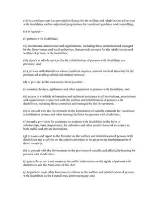 (viii) co-ordinate services provided in Kenya for the welfare and rehabilitation of persons
with disabilities and to implement programmes for vocational guidance and counselling;
(c) to register—
(i) persons with disabilities;
(ii) institutions, associations and organizations, including those controlled and managed
by the Government and local authorities, that provide services for the rehabilitation and
welfare of persons with disabilities;
(iii) place's at which services for the rehabilitation of persons with disabilities are
provided; and
(iv) persons with disabilities whose condition requires constant medical attention for the
purposes of availing subsidized medical services;
(d) to provide, to the maximum extent possible—
(i) assistive devices, appliances and other equipment to persons with disabilities; and
(ii) access to available information and technical assistance to all institutions, associations
and organizations concerned with the welfare and rehabilitation of persons with
disabilities, including those controlled and managed by the Government;
(e) to consult with the Government in the formulation of suitable curricula for vocational
rehabilitation centres and other training facilities for persons with disabilities;
(f) to make provision for assistance to students with disabilities in the form of
scholarships, loan programmes, fee subsidies and other similar forms of assistance in
both public and private institutions;
(g) to assess and report to the Minister on the welfare and rehabilitation of persons with
disabilities and to advise on the relative priorities to be given to the implementation of
those measures;
(h) to consult with the Government in the provision of suitable and affordable housing for
persons with disabilities;
(i) generally to carry out measures for public information on the rights of persons with
disabilities and the provisions of this Act;
(j) to perform such other functions in relation to the welfare and rehabilitation of persons
with disabilities as the Council may deem necessary; and
 