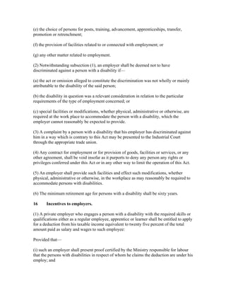 (e) the choice of persons for posts, training, advancement, apprenticeships, transfer,
promotion or retrenchment;
(f) the provision of facilities related to or connected with employment; or
(g) any other matter related to employment.
(2) Notwithstanding subsection (1), an employer shall be deemed not to have
discriminated against a person with a disability if—
(a) the act or omission alleged to constitute the discrimination was not wholly or mainly
attributable to the disability of the said person;
(b) the disability in question was a relevant consideration in relation to the particular
requirements of the type of employment concerned; or
(c) special facilities or modifications, whether physical, administrative or otherwise, are
required at the work place to accommodate the person with a disability, which the
employer cannot reasonably be expected to provide.
(3) A complaint by a person with a disability that his employer has discriminated against
him in a way which is contrary to this Act may be presented to the Industrial Court
through the appropriate trade union.
(4) Any contract for employment or for provision of goods, facilities or services, or any
other agreement, shall be void insofar as it purports to deny any person any rights or
privileges conferred under this Act or in any other way to limit the operation of this Act.
(5) An employer shall provide such facilities and effect such modifications, whether
physical, administrative or otherwise, in the workplace as may reasonably be required to
accommodate persons with disabilities.
(6) The minimum retirement age for persons with a disability shall be sixty years.
16 Incentives to employers.
(1) A private employer who engages a person with a disability with the required skills or
qualifications either as a regular employee, apprentice or learner shall be entitled to apply
for a deduction from his taxable income equivalent to twenty five percent of the total
amount paid as salary and wages to such employee:
Provided that—
(i) such an employer shall present proof certified by the Ministry responsible for labour
that the persons with disabilities in respect of whom he claims the deduction are under his
employ; and
 