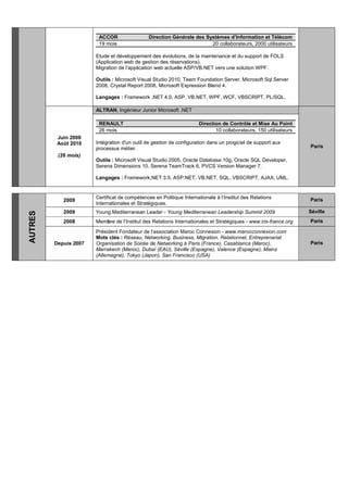 ACCOR Direction Générale des Systèmes d’Information et Télécom
19 mois 20 collaborateurs, 2000 utilisateurs
Etude et développement des évolutions, de la maintenance et du support de FOLS
(Application web de gestion des réservations).
Migration de l’application web actuelle ASP/VB.NET vers une solution WPF.
Outils : Microsoft Visual Studio 2010, Team Foundation Server, Microsoft Sql Server
2008, Crystal Report 2008, Microsoft Expression Blend 4.
Langages : Framework .NET 4.0, ASP, VB.NET, WPF, WCF, VBSCRIPT, PL/SQL.
Juin 2008
Août 2010
(26 mois)
ALTRAN, Ingénieur Junior Microsoft .NET
Paris
RENAULT Direction de Contrôle et Mise Au Point
26 mois 10 collaborateurs, 150 utilisateurs
Intégration d'un outil de gestion de configuration dans un progiciel de support aux
processus métier.
Outils : Microsoft Visual Studio 2005, Oracle Database 10g, Oracle SQL Developer,
Serena Dimensions 10, Serena TeamTrack 6, PVCS Version Manager 7.
Langages : Framework.NET 3.5, ASP.NET, VB.NET, SQL, VBSCRIPT, AJAX, UML.
AUTRES
2009
Certificat de compétences en Politique Internationale à l’Institut des Relations
Internationales et Stratégiques.
Paris
2009 Young Mediterranean Leader - Young Mediterranean Leadership Summit 2009 Séville
2008 Membre de l’Institut des Relations Internationales et Stratégiques - www.iris-france.org Paris
Depuis 2007
Président Fondateur de l’association Maroc Connexion - www.marocconnexion.com
Mots clés : Réseau, Networking, Business, Migration, Relationnel, Entreprenariat
Organisation de Soirée de Networking à Paris (France), Casablanca (Maroc),
Marrakech (Maroc), Dubaï (EAU), Séville (Espagne), Valence (Espagne), Mainz
(Allemagne), Tokyo (Japon), San Francisco (USA)
Paris
 