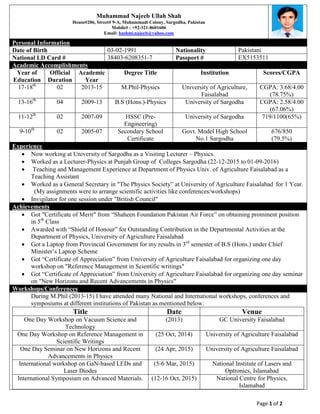 Page 1 of 2
Muhammad Najeeb Ullah Shah
House#206, Street# 9-A, Muhammadi Colony, Sargodha, Pakistan
Mobile# : +92-321-8601606
Email: hashmi.najeeb@yahoo.com
Personal Information
Date of Birth 03-02-1991 Nationality Pakistani
National I.D Card # 38403-6208351-7 Passport # EX5153511
Academic Accomplishments
Year of
Education
Official
Duration
Academic
Year
Degree Title Institution Scores/CGPA
17-18th
02 2013-15 M.Phil-Physics University of Agriculture,
Faisalabad
CGPA: 3.68/4.00
(78.75%)
13-16th
04 2009-13 B.S (Hons.)-Physics University of Sargodha CGPA: 2.58/4.00
(67.06%)
11-12th
02 2007-09 HSSC (Pre-
Engineering)
University of Sargodha 719/1100(65%)
9-10th
02 2005-07 Secondary School
Certificate
Govt. Model High School
No.1 Sargodha
676/850
(79.5%)
Experience
 Now working at University of Sargodha as a Visiting Lecturer – Physics.
 Worked as a Lecturer-Physics at Punjab Group of Colleges Sargodha (22-12-2015 to 01-09-2016)
 Teaching and Management Experience at Department of Physics Univ. of Agriculture Faisalabad as a
Teaching Assistant
 Worked as a General Secretary in "The Physics Society” at University of Agriculture Faisalabad for 1 Year.
(My assignments were to arrange scientific activities like conferences/workshops)
 Invigilator for one session under "British Council"
Achievements
 Got "Certificate of Merit" from “Shaheen Foundation Pakistan Air Force” on obtaining prominent position
in 5th
Class
 Awarded with “Shield of Honour” for Outstanding Contribution in the Departmental Activities at the
Department of Physics, University of Agriculture Faisalabad
 Got a Laptop from Provincial Government for my results in 3rd
semester of B.S (Hons.) under Chief
Minister’s Laptop Scheme
 Got “Certificate of Appreciation” from University of Agriculture Faisalabad for organizing one day
workshop on "Reference Management in Scientific writings"
 Got “Certificate of Appreciation” from University of Agriculture Faisalabad for organizing one day seminar
on "New Horizons and Recent Advancements in Physics"
Workshops/Conferences
During M.Phil (2013-15) I have attended many National and International workshops, conferences and
symposiums at different institutions of Pakistan as mentioned below.
Title Date Venue
One Day Workshop on Vacuum Science and
Technology
(2013) GC University Faisalabad
One Day Workshop on Reference Management in
Scientific Writings
(25 Oct, 2014) University of Agriculture Faisalabad
One Day Seminar on New Horizons and Recent
Advancements in Physics
(24 Apr, 2015) University of Agriculture Faisalabad
International workshop on GaN-based LEDs and
Laser Diodes
(5-6 Mar, 2015) National Institute of Lasers and
Optronics, Islamabad
International Symposium on Advanced Materials. (12-16 Oct, 2015) National Centre for Physics,
Islamabad
 