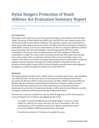 1 Completed December 2014
Dylan Steigers Protection of Youth
Athletes Act Evaluation Summary Report
A collaborative work within the Montana Department of Public Health and
Human Services
Introduction
The purpose of this study was to assess the overall knowledge of and compliance with The Dylan
Steigers Protection of Youth Athletes Act (DSPYA Act). The DSPYA Act was created to protect and
promote the health of youth athletes in Montana. This legislation requires each school district to
adopt a policy addressing concussion awareness and safety protocols for participants in organized
youth athletic activities. A survey was implemented in an effort to evaluate the DSPYA Act, with the
goals of assessing: 1) the level of knowledge in the state regarding the DSPYA Act, 2) the
accessibility of resources for effective implementation, and 3) the willingness of Montana
communities to comply. The results of this survey demonstrate that while many schools already
have a policy in place, there are still many who have either not yet created their policy or are
unaware of the existence of a policy. Increasing communication between staff members at all levels,
making concussion education materials more readily available for all parties involved, and
including certified athletic trainers (ATCs) as licensed health care professionals in the language of
the legislation would all strengthen the effectiveness of the DSPYA Act.
Methods
The study population included coaches, athletic trainers, principals, school nurses, superintendents,
and athletic directors. An electronic survey was disseminated to the Montana School Nurses
Association, the Montana Athletic Trainers Association, the Office of Public Instruction (OPI), the
Montana Education Association and the Montana Federation of Teachers, and the Governor’s
Traumatic Brain Injury Advisory Council. These organizations were instructed to further
disseminate the survey link to all appropriate faculty or staff in schools around Montana currently
serving any combination of kindergarten through twelfth grade students.
The electronic survey was available from April 21, 2014 through June 16, 2014. Instructions for
survey participants were as follows upon logging into the survey:
“In an effort to evaluate the effectiveness of the Dylan Steigers' Protection of Youth
Athletes Act (SB112), this survey will assess the level of knowledge in the state
regarding the act, the accessibility of resources for effective implementation of the
act, and the willingness of Montana communities to participate.
It should take you between 5-10 minutes to complete this survey.
 