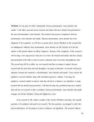 10
Methods: It is my goal is to find a relationship between posttraumatic stress disorder and
suicide. I will utilize past and current research and articles that have already been presented in
the area of posttraumatic stress disorder. The research will present a comparison between
posttraumatic stress disorder and suicide. Because posttraumatic stress disorder has to be
diagnosed to be recognized we will have to assume those Service Members in this research that
are undiagnosed suffering from posttraumatic stress disorder are still relevant do to the fact
suicide is still present without an official diagnoses. Because of the complexity of this research I
will be using a two-step process. Step one is to review the research and articles that have already
been presented in this field in order to create a subtenant base of accurate and qualifying data.
The second step will be to utilize my own research and data to compare it against the past
research that has been done and used throughout my paper to determine an accurate and precise
depiction between the connection of posttraumatic stress disorder and suicide. I have chosen the
qualitative research methods along with correlation/regression analysis. I am using the
qualitative research method to uncover data that will prove or disprove my hypothesis in using
research that has already been presented. I will then be using the correlation/regression analysis
data and my own research to find a correlation between posttraumatic stress disorder and suicide
amongst our Service Members of Iraq and Afghanistan wars.
In my research it will contain a sample of five Service Members answering four specific
questions to be analyzed and used in my research. The four questions are designed to elicit first
person information, for the purpose to prove or disprove my hypothesis. The research subjects
 