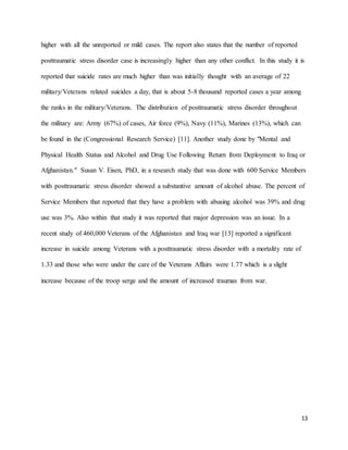 13
higher with all the unreported or mild cases. The report also states that the number of reported
posttraumatic stress disorder case is increasingly higher than any other conflict. In this study it is
reported that suicide rates are much higher than was initially thought with an average of 22
military/Veterans related suicides a day, that is about 5-8 thousand reported cases a year among
the ranks in the military/Veterans. The distribution of posttraumatic stress disorder throughout
the military are: Army (67%) of cases, Air force (9%), Navy (11%), Marines (13%), which can
be found in the (Congressional Research Service) [11]. Another study done by "Mental and
Physical Health Status and Alcohol and Drug Use Following Return from Deployment to Iraq or
Afghanistan." Susan V. Eisen, PhD, in a research study that was done with 600 Service Members
with posttraumatic stress disorder showed a substantive amount of alcohol abuse. The percent of
Service Members that reported that they have a problem with abusing alcohol was 39% and drug
use was 3%. Also within that study it was reported that major depression was an issue. In a
recent study of 460,000 Veterans of the Afghanistan and Iraq war [13] reported a significant
increase in suicide among Veterans with a posttraumatic stress disorder with a mortality rate of
1.33 and those who were under the care of the Veterans Affairs were 1.77 which is a slight
increase because of the troop serge and the amount of increased traumas from war.
 