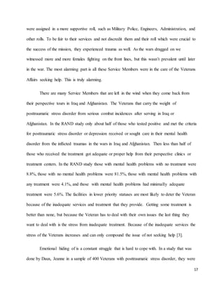 17
were assigned in a more supportive roll, such as Military Police, Engineers, Administration, and
other rolls. To be fair to their services and not discredit them and their roll which were crucial to
the success of the mission, they experienced trauma as well. As the wars dragged on we
witnessed more and more females fighting on the front lines, but this wasn’t prevalent until later
in the war. The most alarming part is all these Service Members were in the care of the Veterans
Affairs seeking help. This is truly alarming.
There are many Service Members that are left in the wind when they come back from
their perspective tours in Iraq and Afghanistan. The Veterans that carry the weight of
posttraumatic stress disorder from serious combat incidences after serving in Iraq or
Afghanistan. In the RAND study only about half of those who tested positive and met the criteria
for posttraumatic stress disorder or depression received or sought care in their mental health
disorder from the inflicted traumas in the wars in Iraq and Afghanistan. Then less than half of
those who received the treatment got adequate or proper help from their perspective clinics or
treatment centers. In the RAND study those with mental health problems with no treatment were
8.8%, those with no mental health problems were 81.5%, those with mental health problems with
any treatment were 4.1%, and those with mental health problems had minimally adequate
treatment were 5.6%. The facilities in lower priority statuses are most likely to deter the Veteran
because of the inadequate services and treatment that they provide. Getting some treatment is
better than none, but because the Veteran has to deal with their own issues the last thing they
want to deal with is the stress from inadequate treatment. Because of the inadequate services the
stress of the Veterans increases and can only compound the issue of not seeking help [3].
Emotional hiding of is a constant struggle that is hard to cope with. In a study that was
done by Daux, Jeanne in a sample of 400 Veterans with posttraumatic stress disorder, they were
 