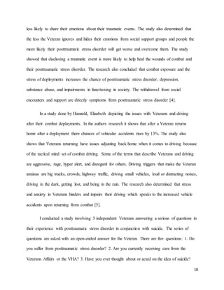 18
less likely to share their emotions about their traumatic events. The study also determined that
the less the Veteran ignores and hides their emotions from social support groups and people the
more likely their posttraumatic stress disorder will get worse and overcome them. The study
showed that disclosing a traumatic event is more likely to help heal the wounds of combat and
their posttraumatic stress disorder. The research also concluded that combat exposure and the
stress of deployments increases the chance of posttraumatic stress disorder, depression,
substance abuse, and impairments in functioning in society. The withdrawal from social
encounters and support are directly symptoms from posttraumatic stress disorder [4].
In a study done by Hannold, Elizabeth depicting the issues with Veterans and driving
after their combat deployments. In the authors research it shows that after a Veteran returns
home after a deployment there chances of vehicular accidents rises by 13%. The study also
shows that Veterans returning have issues adjusting back home when it comes to driving because
of the tactical mind set of combat driving. Some of the terms that describe Veterans and driving
are aggressive, rage, hyper alert, and disregard for others. Driving triggers that make the Veteran
anxious are big trucks, crowds, highway traffic, driving small vehicles, loud or distracting noises,
driving in the dark, getting lost, and being in the rain. The research also determined that stress
and anxiety in Veterans hinders and impairs their driving which speaks to the increased vehicle
accidents upon returning from combat [5].
I conducted a study involving 5 independent Veterans answering a serious of questions in
their experience with posttraumatic stress disorder in conjunction with suicide. The series of
questions are asked with an open-ended answer for the Veteran. There are five questions: 1. Do
you suffer from posttraumatic stress disorder? 2. Are you currently receiving care from the
Veterans Affairs or the VHA? 3. Have you ever thought about or acted on the idea of suicide?
 