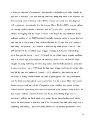 19
4. With your diagnoses of posttraumatic stress disorder, what has been your major struggles in
your road to recovery? 5. Has there been any difficulties getting help and if so has it deterred you
from receiving care? In the study all five (100%) Veterans interviewed have been diagnosed
with posttraumatic stress disorder from the Veterans Affairs. The five (100%) Veterans said they
are currently receiving benefits of some sort from the Veterans Affairs. 3 of the 5 (60%)
admitted to struggling with the concept of suicide to end the pain but only entertained the idea
and never acted on it, 1 out 5 (20%) admitted to actually attempting suicide to become free from
their pain and to ease the pain of their loved ones because they felt as if they were a burden to
their family, and 1 out of 5 (20%) admitted to never thinking about the idea of suicide. 2 out 5
(40%) mentioned that one of their major struggles was trying to feel normal and or to forget
about their particular trauma. 1 out of 5 (20%) said that one of their biggest struggles was being
able to be around large groups of people and socializing. 1 out 5 (20%) said that their major
struggle was caring and feeling for others, they mention that they had not emotional connection
towards loved ones. 1 out of 5 (20%) said that their major struggle was leaving the service where
they felt like they were understood. 5 out of 5 (100%) said that they have had some sort of
difficulties in dealing with the Veterans of Affairs in getting proper care. One of the Veterans
said that it had taken them almost a year to get services from the Veterans Affairs after constant
battles over paperwork and evidence of an existing mental condition from combat. Another
Veteran admitted to just giving up because of the treatment by the employees at the facilities that
they receive care from. One of the Veterans said that the stress of trying to get care was
unbelievably difficult and that it added to their anxiety leaving them disenfranchised with the
system that was supposed to help them. One of the Veterans described their efforts to get help as
debilitating and deflating. One of the Veterans interviewed said that their posttraumatic stress
 