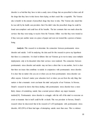 20
disorder is so bad that they have to take a candy store of drugs that are prescribed to them and all
the drugs that they have to take leaves them laying on their couch like a vegetable. The Veteran
also is fearful in the amount of prescribed drugs they have to take. This Veteran also stated that
he was told by his health care providers that if he didn’t take the prescribed drugs he could be
found non-compliant and could lose all his benefits. The last comment that was made about the
services that they were trying to receive from the Veterans Affairs was that they were treated as
if they were just another name on a piece of paper and were not treated like a person or human
being.
Analysis: This research is to determine the connection between posttraumatic stress
disorder and suicide. I will be analyzing the data used for this research to prove my hypothesis
that there is a connection. It is hard to fathom that our Veterans go to war in many cases multiple
deployments only to be discarded when their services were rendered. The connection between
posttraumatic stress disorder and suicide may not have a direct line to one another, but it is clear
that there are issues that contribute to suicide in conjunction with posttraumatic stress disorder.
It is clear that no matter who you are or where you are from posttraumatic stress disorder can
affect anyone. It doesn’t matter your education level or where you are from the only thing that
matters is that a traumatic event can haunt the mind and psyche of our Veterans. In Stevens,
Daniel’s research he shows that those dealing with posttraumatic stress disorder have a more
likely chance of committing suicide than a normal person without any major traumatic
incident[10]. Posttraumatic stress disorder is a struggle with the will of the mind to overcome an
event so traumatic that in itself could be life or death. This was prevalent in Stevens, Denial’s
research where he discovered that in his research of 1,433 participants with posttraumatic stress
disorder, 402 (28%) of them had signs of attempting suicide more than once. This is evidence
 