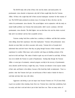 23
The RAND study told us that of those who met the criteria and tested positive for
posttraumatic stress disorder or depression only half of them sought help from the Veterans
Affairs. Of those who sought help half of them received inadequate treatment for their traumas of
war. The RAND study produced an extreme issue of coverage for those who have met the
criteria for posttraumatic stress disorder. The second highest stat in conjunction with the study on
mental health problems was Veterans that tested positive didn’t receive assistance with their
posttraumatic stress disorder. The third highest stat was that those who met the criteria received
help and it was minimal and less then acceptable services.
Veterans coming back from combat have a tendency to withdraw and hide their emotions
when talking about their experiences form their deployment. Veterans with posttraumatic stress
disorder are more likely not able to associate with society. Veterans feel as if people don’t
understand them and don’t know what they are going through because of their traumatic event
experienced in combat. Other issues such as alcohol, and drugs are disabling products of the
need not to feel and forget. This makes it harder to gain any sort of control to seek help. All these
vices do is disable the Veteran to a point of hopelessness. Seeking help through the Veterans
Affairs or some type of community outreach program can help in the recovery of posttraumatic
stress disorder and lift the heavy weight they carry. Veterans are reluctant to trust anyone outside
of their units and friends in the military because of the bond they build on deployment. Trust is a
priceless value that Veterans don’t give out and because of that it makes it harder for them to
seek help and share their story with others.
Aggression and driving is just one major issue because Veterans are 13% [5] more likely
to get in an accident when returning home from war. Veterans have a hard time assimilating back
to society and what is real and what is just in their head from war. There are many stories of
 
