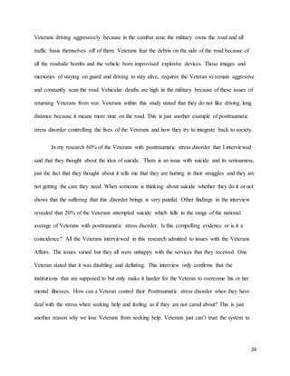 24
Veterans driving aggressively because in the combat zone the military owns the road and all
traffic basis themselves off of them. Veterans fear the debris on the side of the road because of
all the roadside bombs and the vehicle born improvised explosive devices. Those images and
memories of staying on guard and driving to stay alive, requires the Veteran to remain aggressive
and constantly scan the road. Vehicular deaths are high in the military because of these issues of
returning Veterans from war. Veterans within this study stated that they do not like driving long
distance because it means more time on the road. This is just another example of posttraumatic
stress disorder controlling the lives of the Veterans and how they try to integrate back to society.
In my research 60% of the Veterans with posttraumatic stress disorder that I interviewed
said that they thought about the idea of suicide. There is an issue with suicide and its seriousness,
just the fact that they thought about it tells me that they are hurting in their struggles and they are
not getting the care they need. When someone is thinking about suicide whether they do it or not
shows that the suffering that this disorder brings is very painful. Other findings in the interview
revealed that 20% of the Veterans attempted suicide which falls in the range of the national
average of Veterans with posttraumatic stress disorder. Is this compelling evidence or is it a
coincidence? All the Veterans interviewed in this research admitted to issues with the Veterans
Affairs. The issues varied but they all were unhappy with the services that they received. One
Veteran stated that it was disabling and deflating. This interview only confirms that the
institutions that are supposed to but only make it harder for the Veteran to overcome his or her
mental illnesses. How can a Veteran control their Posttraumatic stress disorder when they have
deal with the stress when seeking help and feeling as if they are not cared about? This is just
another reason why we lose Veterans from seeking help. Veterans just can’t trust the system to
 