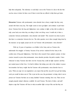 25
help them adequately. The reluctance to seek help is not on the Veteran it is due to the fact that
one less stress is better for them even if there is tools that are offered to help them get better.
Discussion: Veterans with posttraumatic stress disorder have a heavy weight that they carry
around with them every day. The weight seems to never get lighter and continues to pull them
down. Veterans from the Iraq and Afghanistan wars continue to fight as they did in combat to
truly come back even when they are sitting in their own living room. I would ask, is there a
connection between posttraumatic stress disorder and suicide? This research was done to prove
that there is a connection between the two. The other question was is there enough being done by
the measures set up supply proper care for our Veterans with posttraumatic stress disorder?
With my 16 years of experience as a Soldier in the Army and as a Veteran who
understands the struggles of Anxiety because of my services rendered for the Army in the
combat zone of Iraq and Afghanistan, I feel that in this research I have painted a picture of clear
concise research to prove that posttraumatic stress disorder provides the path to suicide. I have
witnessed to many Veterans take their own live because they could not fight anymore and they
just wanted peace in their lives. It is hard to fathom that taking your only is the solution to peace
but remember the heavy weight that the Veterans with posttraumatic stress disorder have to
carry. When you sign in to an organization you expect that just like any job if you get hurt during
work you would be taken care of. This is just not the case, the government is doing what it can to
protect our Veterans but there are so many disabled Veterans returning from war. There are not
enough properly trained clinicians available for each Veteran. The short of clinics and staff
depicts a sign that Veterans will have to take on another fight on top of the one that they are
 