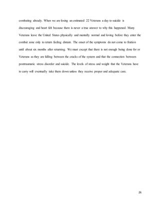 26
combating already. When we are losing an estimated 22 Veterans a day to suicide is
discouraging and heart felt because there is never a true answer to why this happened. Many
Veterans leave the United States physically and mentally normal and loving before they enter the
combat zone only to return feeling distant. The onset of the symptoms do not come to fruition
until about six months after returning. We must except that there is not enough being done for or
Veterans as they are falling between the cracks of the system and that the connection between
posttraumatic stress disorder and suicide. The levels of stress and weight that the Veterans have
to carry will eventually take them down unless they receive proper and adequate care.
 