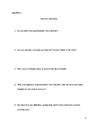 27
Appendices:
Interview Questions
1. Do you suffer from posttraumatic stress disorder?
2. Are you currently receiving care from the Veterans Affairs or the VHA?
3. Have you ever thought about or acted on the idea of suicide?
4. With your diagnoses of posttraumatic stress disorder, what has been your major
struggles in your road to recovery?
5. Has there been any difficulties getting help and if so has it deterred you from
receiving care?
 